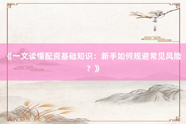 《一文读懂配资基础知识：新手如何规避常见风险？》