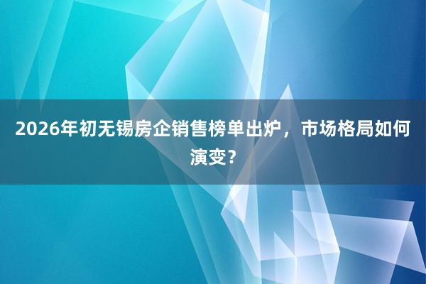 2026年初无锡房企销售榜单出炉，市场格局如何演变？