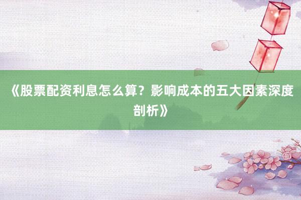 《股票配资利息怎么算？影响成本的五大因素深度剖析》