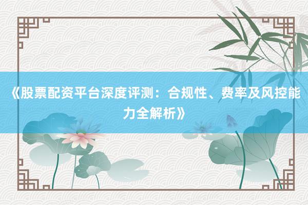 《股票配资平台深度评测：合规性、费率及风控能力全解析》