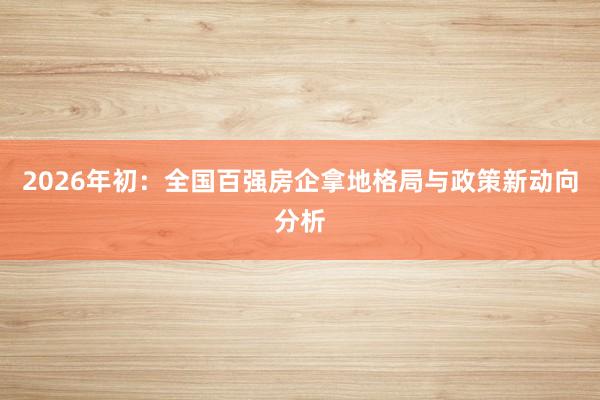 2026年初：全国百强房企拿地格局与政策新动向分析