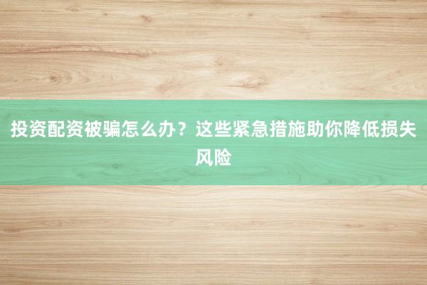 投资配资被骗怎么办？这些紧急措施助你降低损失风险
