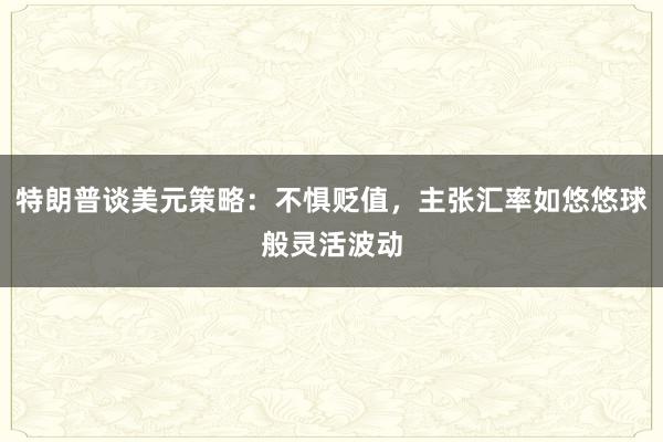 特朗普谈美元策略：不惧贬值，主张汇率如悠悠球般灵活波动