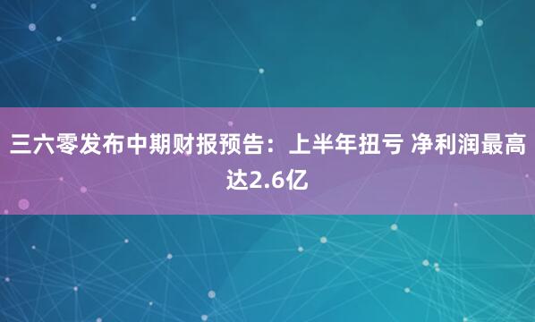 三六零发布中期财报预告：上半年扭亏 净利润最高达2.6亿