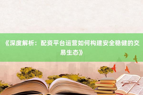 《深度解析：配资平台运营如何构建安全稳健的交易生态》
