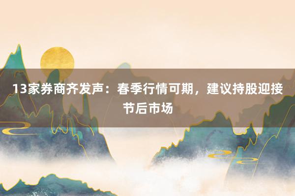 13家券商齐发声：春季行情可期，建议持股迎接节后市场