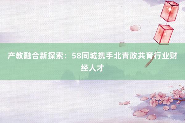 产教融合新探索：58同城携手北青政共育行业财经人才