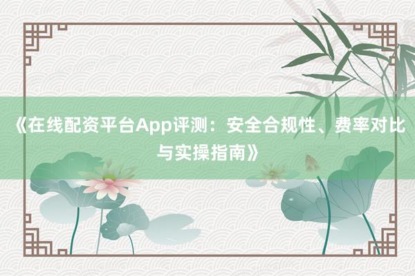《在线配资平台App评测：安全合规性、费率对比与实操指南》