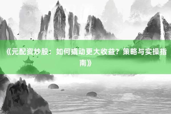《元配资炒股：如何撬动更大收益？策略与实操指南》