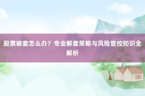 股票被套怎么办？专业解套策略与风险管控知识全解析