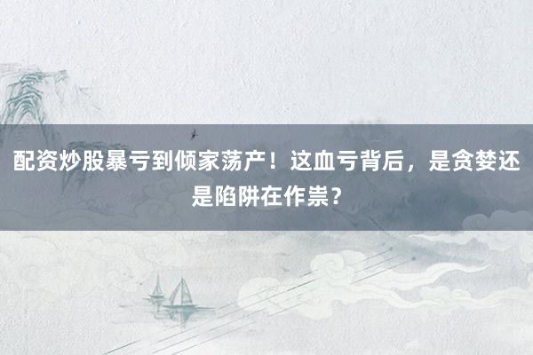 配资炒股暴亏到倾家荡产！这血亏背后，是贪婪还是陷阱在作祟？