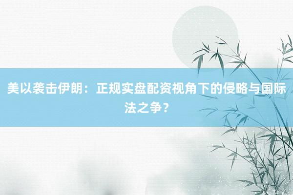 美以袭击伊朗：正规实盘配资视角下的侵略与国际法之争？