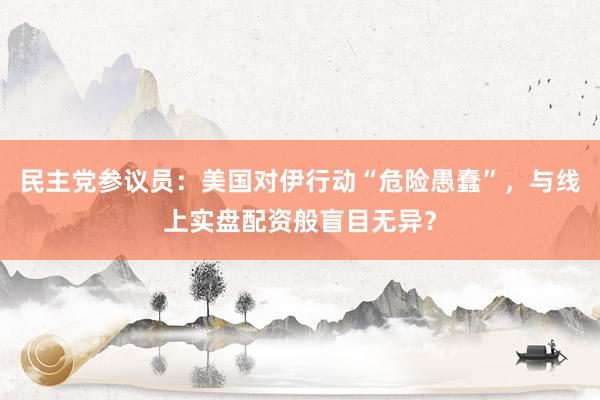 民主党参议员：美国对伊行动“危险愚蠢”，与线上实盘配资般盲目无异？