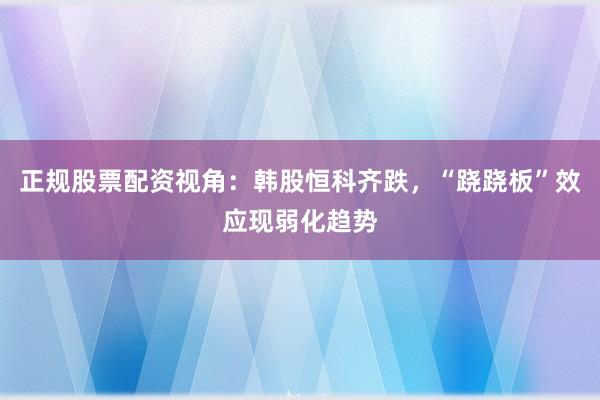 正规股票配资视角：韩股恒科齐跌，“跷跷板”效应现弱化趋势