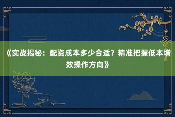 《实战揭秘：配资成本多少合适？精准把握低本增效操作方向》