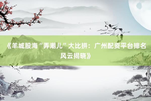 《羊城股海“弄潮儿”大比拼：广州配资平台排名风云揭晓》