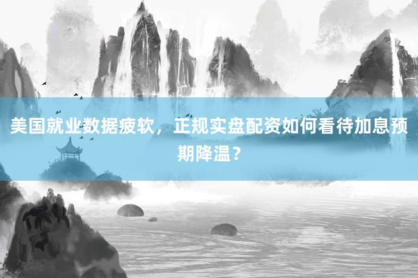 美国就业数据疲软，正规实盘配资如何看待加息预期降温？