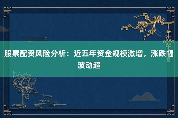 股票配资风险分析：近五年资金规模激增，涨跌幅波动超