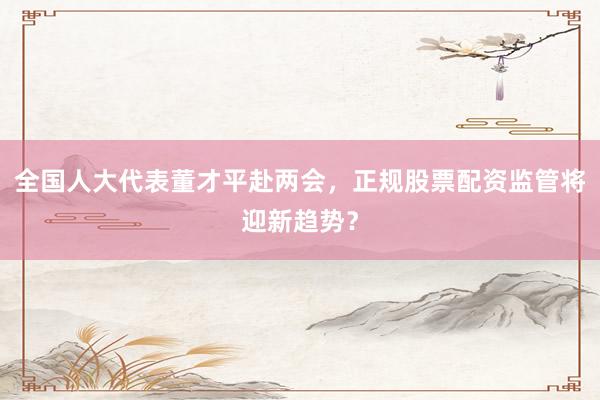 全国人大代表董才平赴两会，正规股票配资监管将迎新趋势？