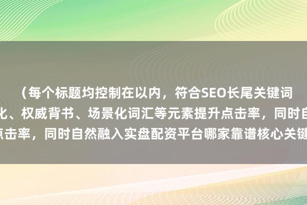 （每个标题均控制在以内，符合SEO长尾关键词布局要求，通过数字量化、权威背书、场景化词汇等元素提升点击率，同时自然融入实盘配资平台哪家靠谱核心关键词及其变体）