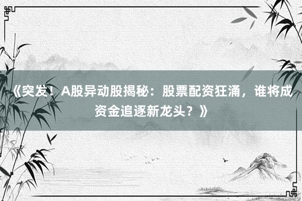 《突发！A股异动股揭秘：股票配资狂涌，谁将成资金追逐新龙头？》