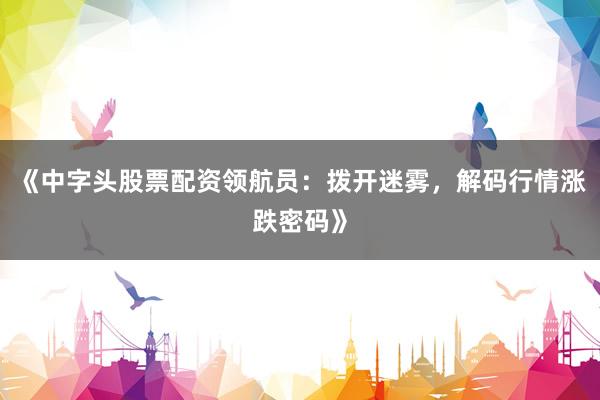 《中字头股票配资领航员：拨开迷雾，解码行情涨跌密码》