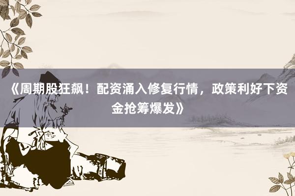 《周期股狂飙！配资涌入修复行情，政策利好下资金抢筹爆发》