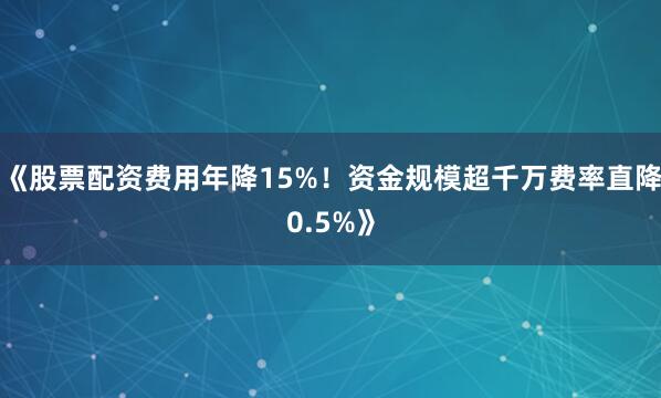 《股票配资费用年降15%！资金规模超千万费率直降0.5%》