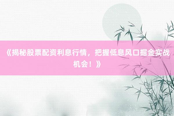 《揭秘股票配资利息行情，把握低息风口掘金实战机会！》