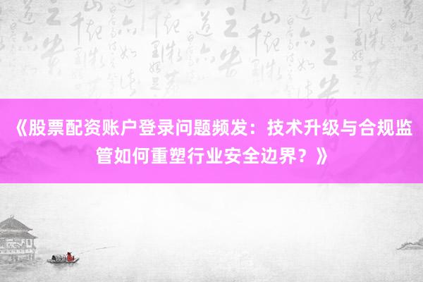 《股票配资账户登录问题频发：技术升级与合规监管如何重塑行业安全边界？》