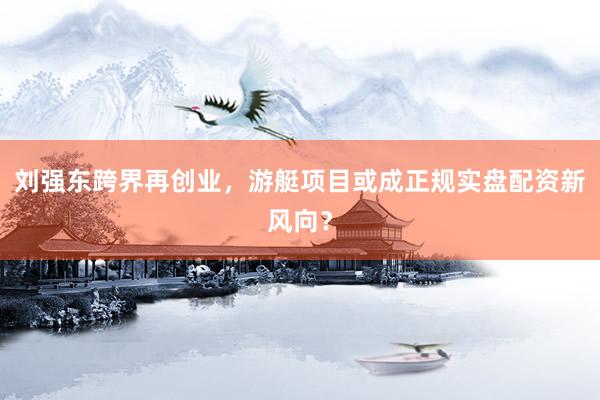 刘强东跨界再创业，游艇项目或成正规实盘配资新风向？